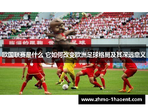 欧国联赛是什么 它如何改变欧洲足球格局及其深远意义