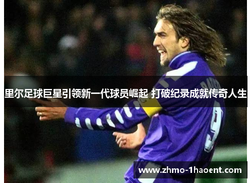 里尔足球巨星引领新一代球员崛起 打破纪录成就传奇人生