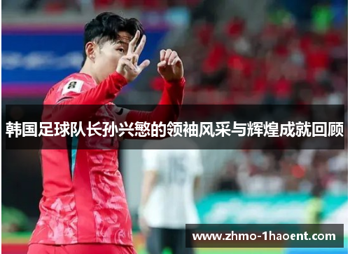 韩国足球队长孙兴慜的领袖风采与辉煌成就回顾